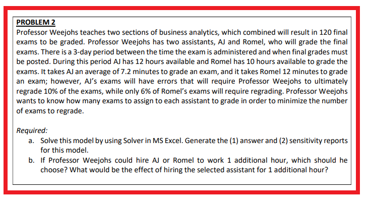 PROBLEM 2
Professor Weejohs teaches two sections of business analytics, which combined will result in 120 final
exams to be graded. Professor Weejohs has two assistants, AJ and Romel, who will grade the final
exams. There is a 3-day period between the time the exam is administered and when final grades must
be posted. During this period AJ has 12 hours available and Romel has 10 hours available to grade the
exams. It takes AJ an average of 7.2 minutes to grade an exam, and it takes Romel 12 minutes to grade
an exam; however, AJ's exams will have errors that will require Professor Weejohs to ultimately
regrade 10% of the exams, while only 6% of Romel's exams will require regrading. Professor Weejohs
wants to know how many exams to assign to each assistant to grade in order to minimize the number
of exams to regrade.
Required:
a. Solve this model by using Solver in MS Excel. Generate the (1) answer and (2) sensitivity reports
for this model.
b. If Professor Weejohs could hire AJ or Romel to work 1 additional hour, which should he
choose? What would be the effect of hiring the selected assistant for 1 additional hour?