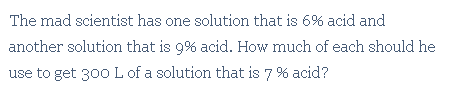 The mad scientist has one solution that is 6% acid and
another solution that is 9% acid. How much of each should he
use to get 300 L of a solution that is 7 % acid?