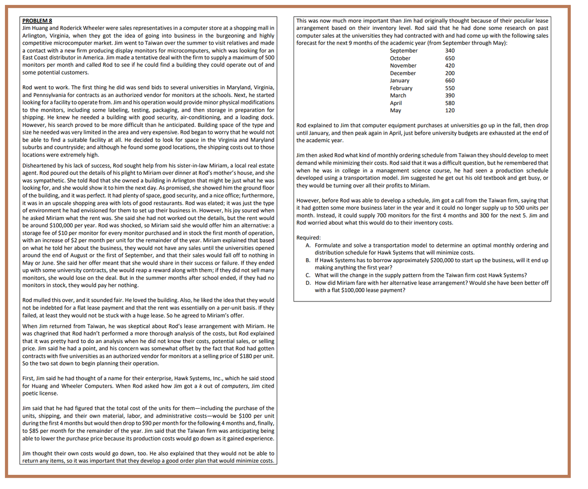 PROBLEM 8
Jim Huang and Roderick Wheeler were sales representatives in a computer store at a shopping mall in
Arlington, Virginia, when they got the idea of going into business in the burgeoning and highly
competitive microcomputer market. Jim went to Taiwan over the summer to visit relatives and made
a contact with new firm producing display monitors for microcomputers, which was looking for an
East Coast distributor in America. Jim made a tentative deal with the firm to supply a maximum of 500
monitors per month and called Rod to see if he could find a building they could operate out of and
some potential customers.
Rod went to work. The first thing he did was send bids to several universities in Maryland, Virginia,
and Pennsylvania for contracts as an authorized vendor for monitors at the schools. Next, he started
looking for a facility to operate from. Jim and his operation would provide minor physical modifications
to the monitors, including some labeling, testing, packaging, and then storage in preparation for
shipping. He knew he needed a building with good security, air-conditioning, and a loading dock.
However, his search proved to be more difficult than he anticipated. Building space of the type and
size he needed was very limited in the area and very expensive. Rod began to worry that he would not
be able to find a suitable facility at all. He decided to look for space in the Virginia and Maryland
suburbs and countryside; and although he found some good locations, the shipping costs out to those
locations were extremely high.
Disheartened by his lack of success, Rod sought help from his sister-in-law Miriam, a local real estate
agent. Rod poured out the details of his plight to Miriam over dinner at Rod's mother's house, and she
was sympathetic. She told Rod that she owned a building in Arlington that might be just what he was
looking for, and she would show it to him the next day. As promised, she showed him the ground floor
of the building, and it was perfect. It had plenty of space, good security, and a nice office; furthermore,
it was in an upscale shopping area with lots of good restaurants. Rod was elated; it was just the type
of environment he had envisioned for them to set up their business in. However, his joy soured when
he asked Miriam what the rent was. She said she had not worked out the details, but the rent would
be around $100,000 per year. Rod was shocked, so Miriam said she would offer him an alternative: a
storage fee of $10 per monitor for every monitor purchased and in stock the first month of operation,
with an increase of $2 per month per unit for the remainder of the year. Miriam explained that based
on what he told her about the business, they would not have any sales until the universities opened
around the end of August or the first of September, and that their sales would fall off to nothing in
May or June. She said her offer meant that she would share in their success or failure. If they ended
up with some university contracts, she would reap a reward along with them; if they did not sell many
monitors, she would lose on the deal. But in the summer months after school ended, if they had no
monitors in stock, they would pay her nothing.
Rod mulled this over, and it sounded fair. He loved the building. Also, he liked the idea that they would
not be indebted for a flat lease payment and that the rent was essentially on a per-unit basis. If they
failed, at least they would not be stuck with a huge lease. So agreed to Miriam's offer.
When Jim returned from Taiwan, he was skeptical about Rod's lease arrangement with Miriam. He
was chagrined that Rod hadn't performed a more thorough analysis of the costs, but Rod explained
that it was pretty hard to do an analysis when he did not know their costs, potential sales, or selling
price. Jim said he had a point, and his concern was somewhat offset by the fact that Rod had gotten
contracts with five universities as an authorized vendor for monitors at a selling price of $180 per unit.
So the two sat down to begin planning their operation.
First, Jim said he had thought of a name for their enterprise, Hawk Systems, Inc., which he said stood
for Huang and Wheeler Computers. When Rod asked how Jim got a k out of computers, Jim cited
poetic license.
Jim said that he had figured that the total cost of the units for them-including the purchase of the
units, shipping, and their own material, labor, and administrative costs-would be $100 per unit
during the first 4 months but would then drop to $90 per month for the following 4 months and, finally,
to $85 per month for the remainder of the year. Jim said that the Taiwan firm was anticipating being
able to lower the purchase price because its production costs would go down as it gained experience.
Jim thought their own costs would go down, too. He also explained that they would not be able to
return any items, so it was important that they develop a good order plan that would minimize costs.
This was now much more important than Jim had originally thought because of their peculiar lease
arrangement based on their inventory level. Rod said that he had done some research on past
computer sales at the universities they had contracted with and had come up with the following sales
forecast for the next 9 months of the academic year (from September through May):
September
October
November
December
January
February
March
April
May
340
650
420
200
660
550
390
580
120
Rod explained to Jim that computer equipment purchases at universities go up in the fall, then drop
until January, and then peak again in April, just before university budgets are exhausted at the end of
the academic year.
Jim then asked Rod what kind of monthly ordering schedule from Taiwan they should develop to meet
demand while minimizing their costs. Rod said that it was a difficult question, but he remembered that
when he was in college in a management science course, he had seen a production schedule
developed using a transportation model. Jim suggested he get out his old textbook and get busy, or
they would be turning over all their profits to Miriam.
However, before Rod was able to develop a schedule, Jim got a call from the Taiwan firm, saying that
it had gotten some more business later in the year and it could no longer supply up to 500 units per
month. Instead, it could supply 700 monitors for the first 4 months and 300 for the next 5. Jim and
Rod worried about what this would do to their inventory costs.
Required:
A. Formulate and solve a transportation model to determine an optimal monthly ordering and
distribution schedule for Hawk Systems that will minimize costs.
B. If Hawk Systems has to borrow approximately $200,000 to start up the business, will it end up
making anything the first year?
C. What will the change in the supply pattern from the Taiwan firm cost Hawk Systems?
D. How did Miriam fare with her alternative lease arrangement? Would she have been better off
with a flat $100,000 lease payment?