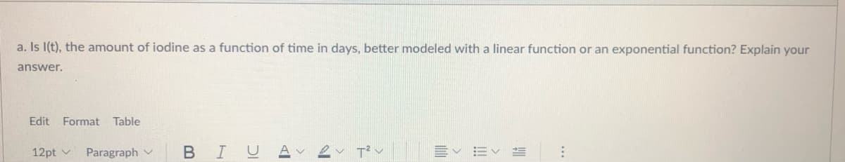 a. Is I(t), the amount of iodine as a function of time in days, better modeled with a linear function or an exponential function? Explain your
answer.
Edit
Format Table
BIU
2 でン
12pt v
Paragraph v
!!
