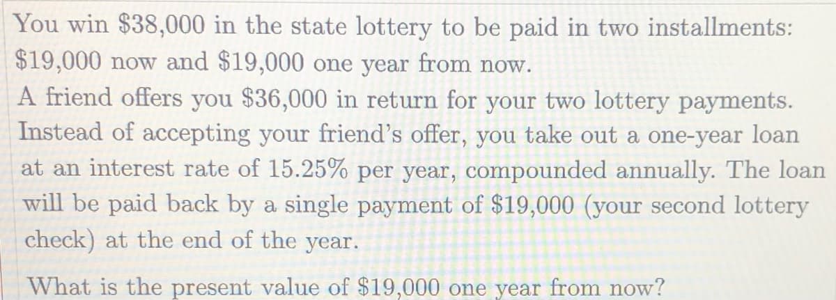 You win $38,000 in the state lottery to be paid in two installments:
$19,000 now and $19,000 one year from now.
A friend offers you $36,000 in return for your two lottery payments.
Instead of accepting your friend's offer, you take out a one-year loan
at an interest rate of 15.25% per year, compounded annually. The loan
will be paid back by a single payment of $19,000 (your second lottery
check) at the end of the year.
What is the present value of $19,000 one year from now?
