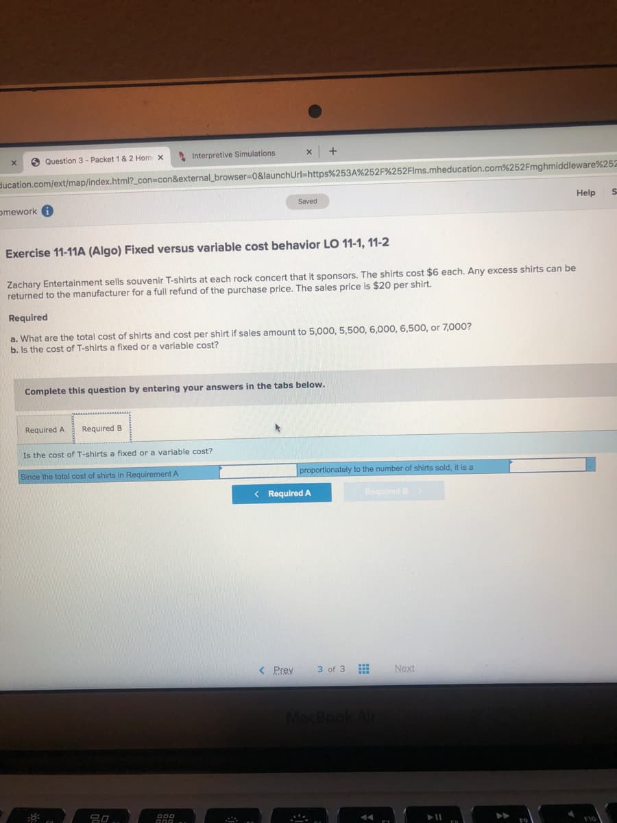O Question 3 - Packet 1& 2 Hom x
Interpretive Simulations
ducation.com/ext/map/index.html?_con%3con&external_browser=D0&launchUrl=https%253A%252F%252Flms.mheducation.com%252Fmghmiddleware%252
Help
Saved
omework 6
Exercise 11-11A (Algo) Fixed versus variable cost behavior LO 11-1, 11-2
Zachary Entertainment sells souvenir T-shirts at each rock concert that it sponsors. The shirts cost $6 each. Any excess shirts can be
returned to the manufacturer for a full refund of the purchase price. The sales price is $20 per shirt.
Required
a. What are the total cost of shirts and cost per shirt if sales amount to 5,000, 5,500, 6,000, 6,500, or 7,000?
b. Is the cost of T-shirts a fixed or a variable cost?
Complete this question by entering your answers in the tabs below.
Required A
Required B
Is the cost of T-shirts a fixed or a variable cost?
Since the total cost of shirts in Requirement A
proportionately to the number of shirts sold, it is a
< Required A
Required B
< Prey
3 of 3
Next
MacBook Air
吕0,

