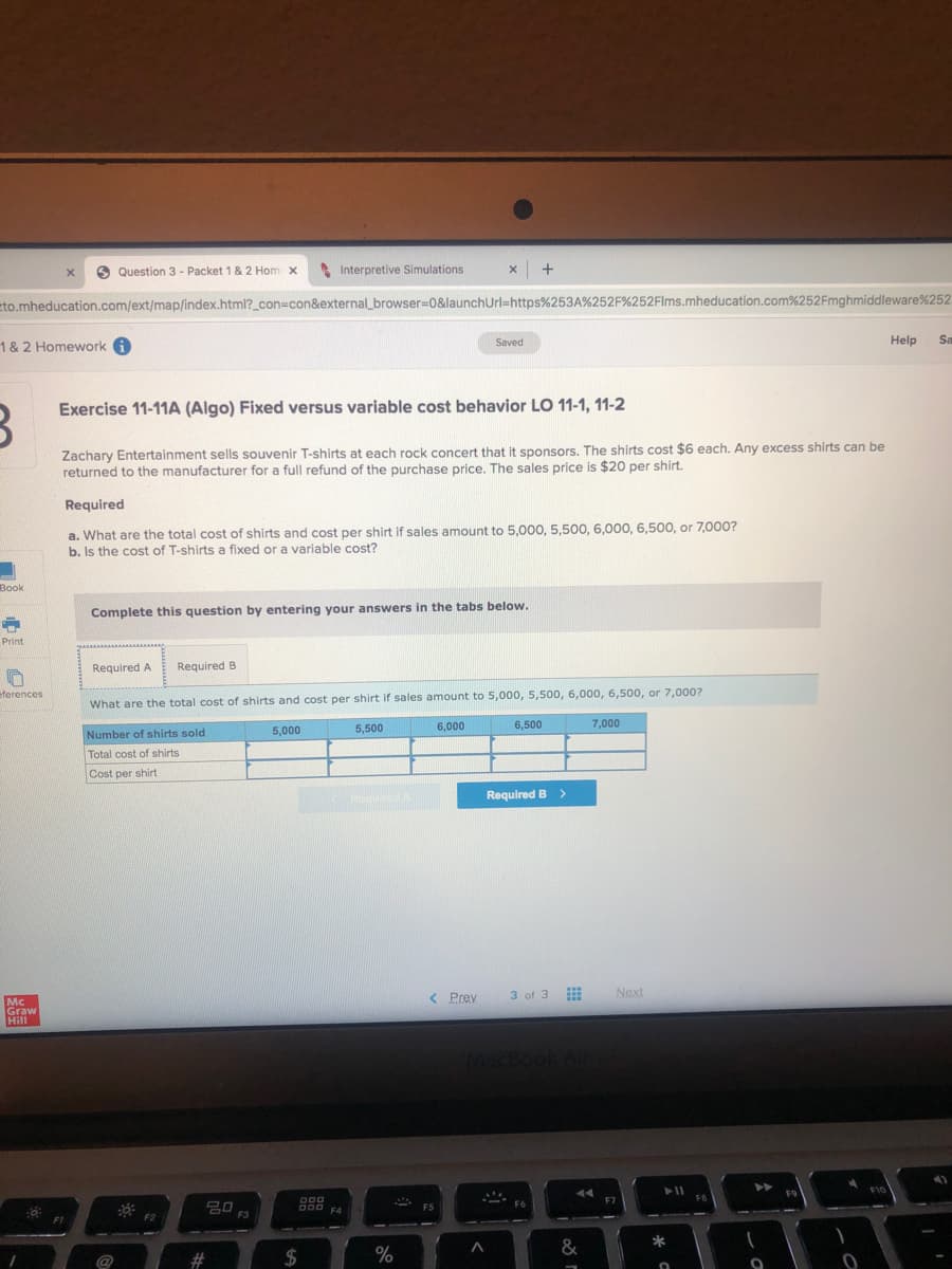 Question 3 - Packet 1& 2 Hom x
A Interpretive Simulations
x +
eto.mheducation.com/ext/map/index.html?_con=con&external_browser=0&launchUrl=https%253A%252F%252Flms.mheducation.com%252Fmghmiddleware%252
Help
Sa
1 & 2 Homework A
Saved
Exercise 11-11A (Algo) Fixed versus variable cost behavior LO 11-1, 11-2
Zachary Entertainment sells souvenir T-shirts at each rock concert that it sponsors. The shirts cost $6 each. Any excess shirts can be
returned to the manufacturer for a full refund of the purchase price. The sales price is $20 per shirt.
Required
a. What are the total cost of shirts and cost per shirt if sales amount to 5,000, 5,500, 6,000, 6,500, or 7,000?
b. Is the cost of T-shirts a fixed or a variable cost?
Воok
Complete this question by entering your answers in the tabs below.
Print
Required A
Required B
eferences
What are the total cost of shirts and cost per shirt if sales amount to 5,000, 5,500, 6,000, 6,500, or 7,000?
5,000
5,500
6,000
6,500
7,000
Number of shirts sold
Total cost of shirts
Cost per shirt
Required B >
3 of 3
Next
...
< Prev
Mc
Graw
Hill
MecBook A
F10
F9
000
F7
F8
20
F3
F5
F4
F2
F1
#3
24
0/
%
&
