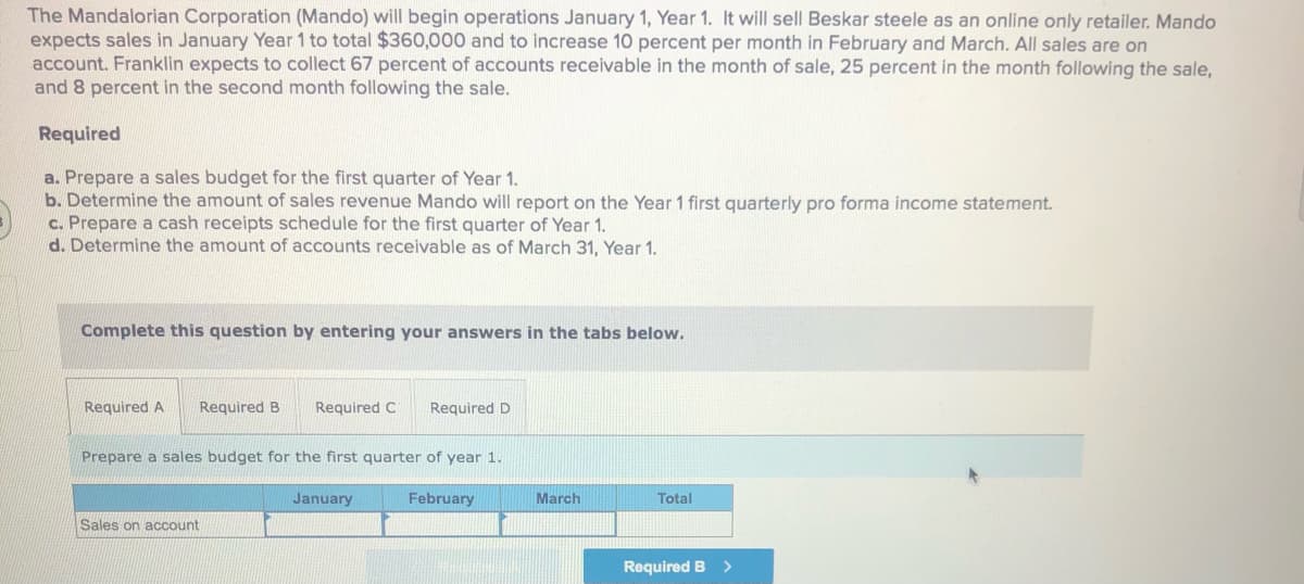 The Mandalorian Corporation (Mando) will begin operations January 1, Year 1. It will sell Beskar steele as an online only retailer. Mando
expects sales in January Year 1 to total $360,000 and to increase 10 percent per month in February and March. All sales are on
account. Franklin expects to collect 67 percent of accounts receivable in the month of sale, 25 percent in the month following the sale,
and 8 percent in the second month following the sale.
Required
a. Prepare a sales budget for the first quarter of Year 1.
b. Determine the amount of sales revenue Mando will report on the Year 1 first quarterly pro forma income statement.
c. Prepare a cash receipts schedule for the first quarter of Year 1.
d. Determine the amount of accounts receivable as of March 31, Year 1.
Complete this question by entering your answers in the tabs below.
Required A
Required B
Required C
Required D
Prepare a sales budget for the first quarter of year 1.
January
February
March
Total
Sales on account
Required B >
