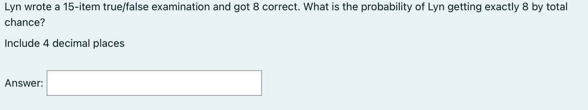 Lyn wrote a 15-item true/false examination and got 8 correct. What is the probability of Lyn getting exactly 8 by total
chance?
Include 4 decimal places
Answer: