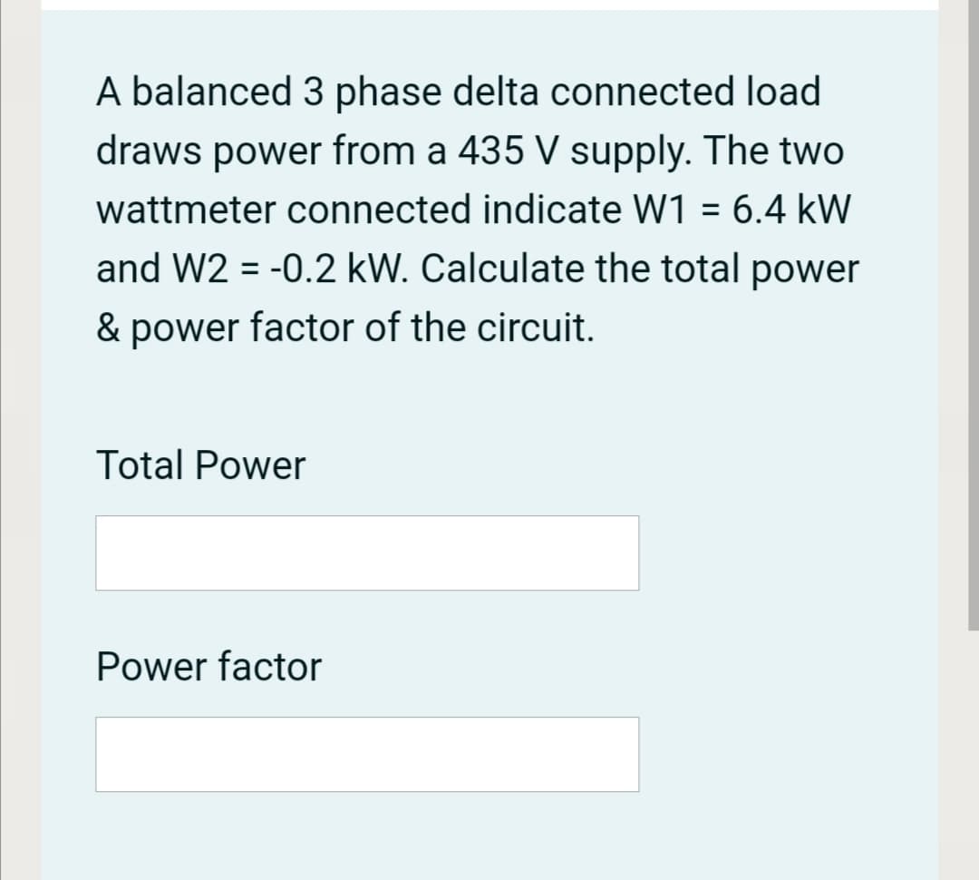 A balanced 3 phase delta connected load
draws power from a 435 V supply. The two
wattmeter connected indicate W1 = 6.4 kW
%3D
and W2 = -0.2 kW. Calculate the total power
& power factor of the circuit.
Total Power
Power factor
