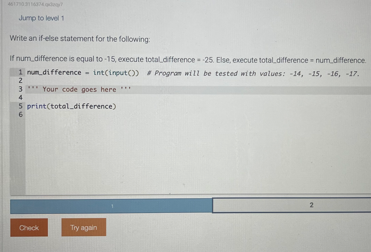 461710.3116374.qx3zqy7
Jump to level 1
Write an if-else statement for the following:
If num_difference is equal to -15, execute total_difference = -25. Else, execute total difference = num_difference.
1 num_difference = int(input()) # Program will be tested with values: -14, -15, -16, -17.
2
111
3 W Your code goes here
4
5 print(total_difference)
6
Check
Try again
TIT
2