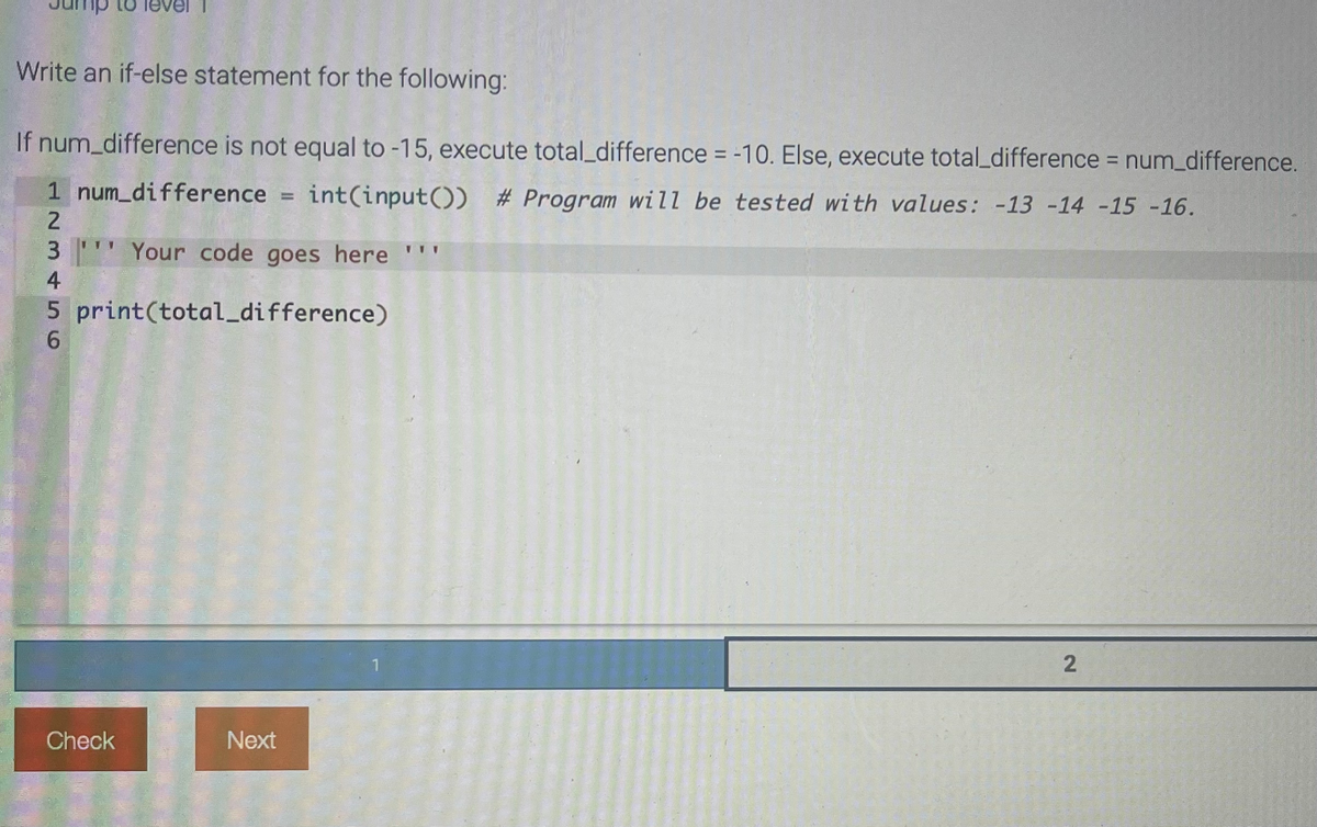 Write an if-else statement for the following:
If num_difference is not equal to -15, execute total_difference = -10. Else, execute total_difference = num_difference.
1 num_difference = int(input()) # Program will be tested with values: -13 -14 -15 -16.
2
3 Your code goes here ""'
4
print(total_difference)
5
6
Check
Next
2