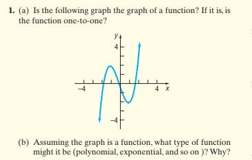 1. (a) Is the following graph the graph of a function? If it is, is
the function one-to-one?
4 X
(b) Assuming the graph is a function, what type of function
might it be (polynomial, exponential, and so on )? Why?
