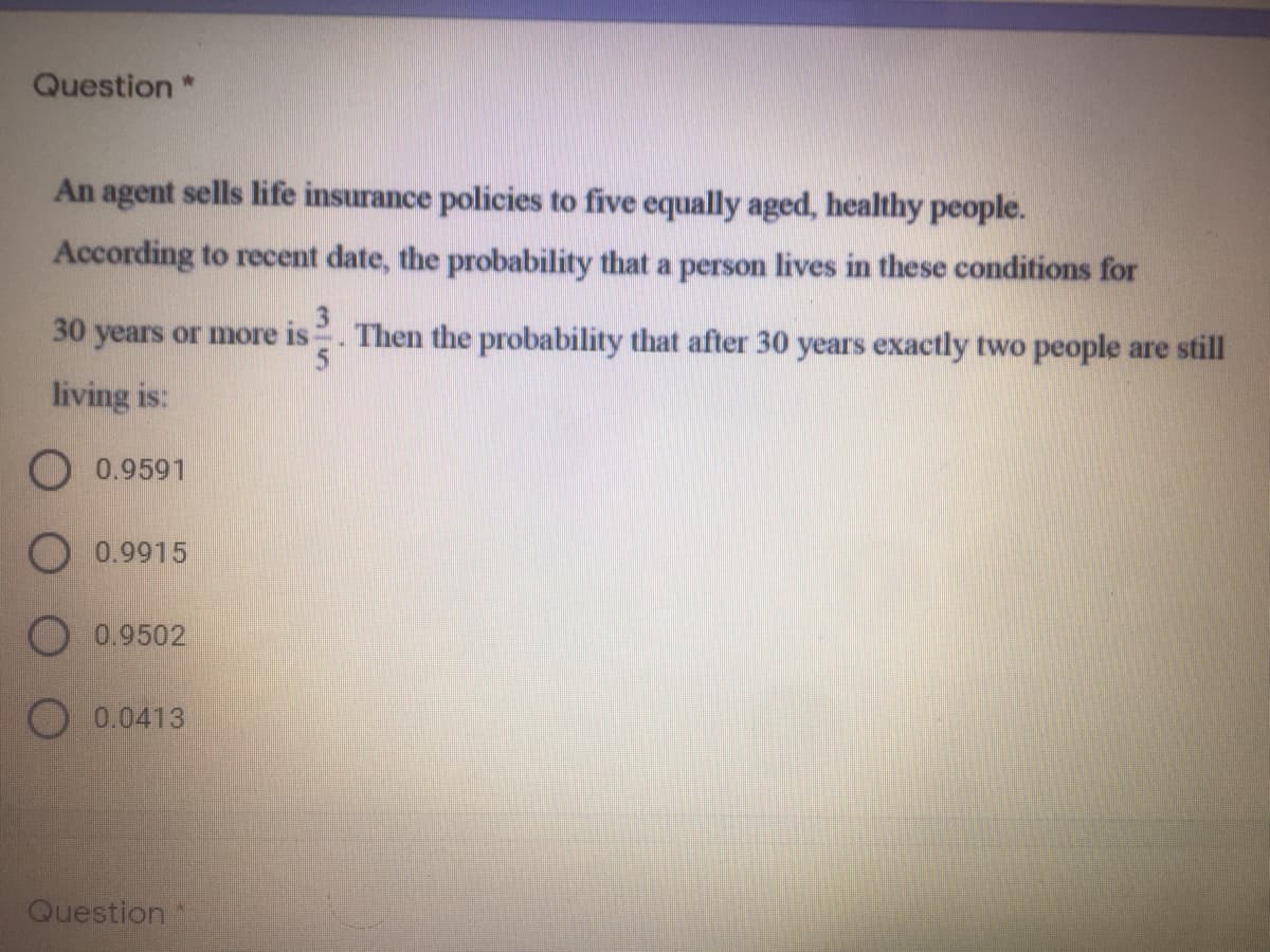 Question *
An agent sells life insurance policies to five equally aged, healthy people.
According to recent date, the probability that a person lives in these conditions for
30 years or more is. Then the probability that after 30 years exactly two people are still
living is:
O 0.9591
O 0.9915
O 0.9502
O 0.0413
Question
