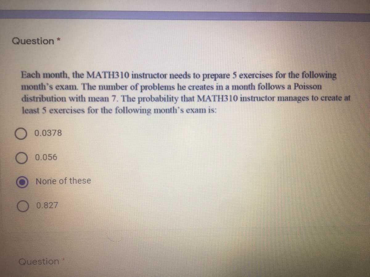 Question *
Each month, the MATH310 instructor needs to prepare 5 exercises for the following
month's exam. The number of problems he creates in a month follows a Poisson
distribution with mean 7. The probability that MATH310 instructor manages to create at
least 5 exercises for the following month's exam is:
O0.0378
0.056
None of these
0.827
Question
