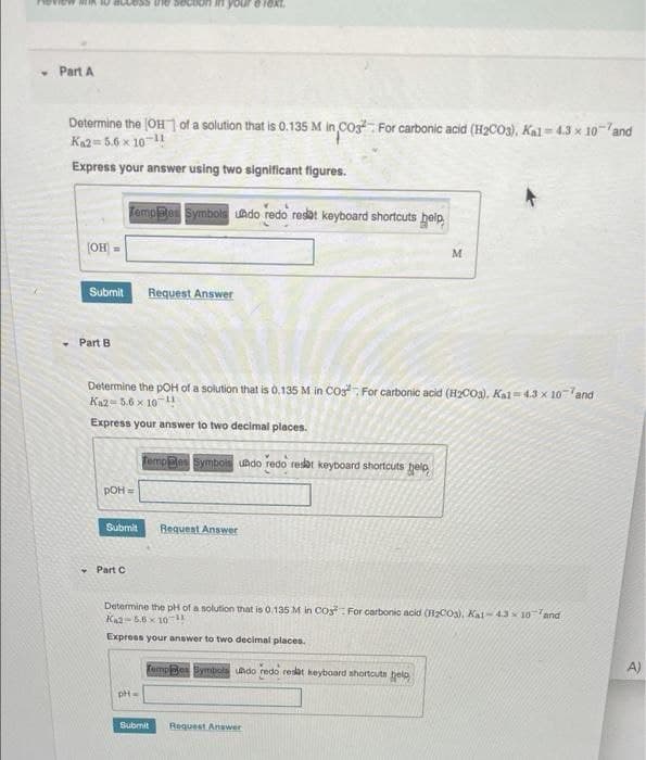 • Part A
Determine the (OH 1 of a solution that is 0.135 M in Cos For carbonic acid (H2CO3), Kal=4.3 x 10-and
Kn2= 5.6 x 10 11
Express your answer using two significant figures.
TempBes Symbols undo redo resat keyboard shortcuts heip
(OH =
Submit
Request Answer
Part B
Determine the pOH of a solution that is 0.135 M in COs For carbonic acid (H2CO3), Kal= 4.3 x 10-and
Ka2= 5.6 x 10 !
Express your answer to two decimal places.
Temp@es Symbois undo redo resat keyboard shortcuts help
POH =
Submit
Requent Answer
- Part C
Determine the pH of a solution that is 0.135 M in Co For carbonic acid (H2CO3), Kal- 4.3 x 10and
Ka2-5.6 x 10-
Express your answer to two decimal places.
fempledes Bymbols udo redo resat keyboard shortcuts belo
A)
Submit
Request Answer
