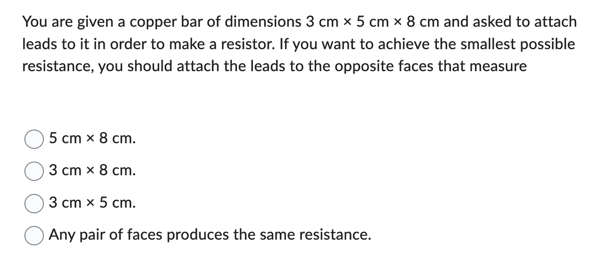 You are given a copper bar of dimensions 3 cm x 5 cm × 8 cm and asked to attach
leads to it in order to make a resistor. If you want to achieve the smallest possible
resistance, you should attach the leads to the opposite faces that measure
5 cm x 8 cm.
3 cm x 8 cm.
3 cm x 5 cm.
Any pair of faces produces the same resistance.