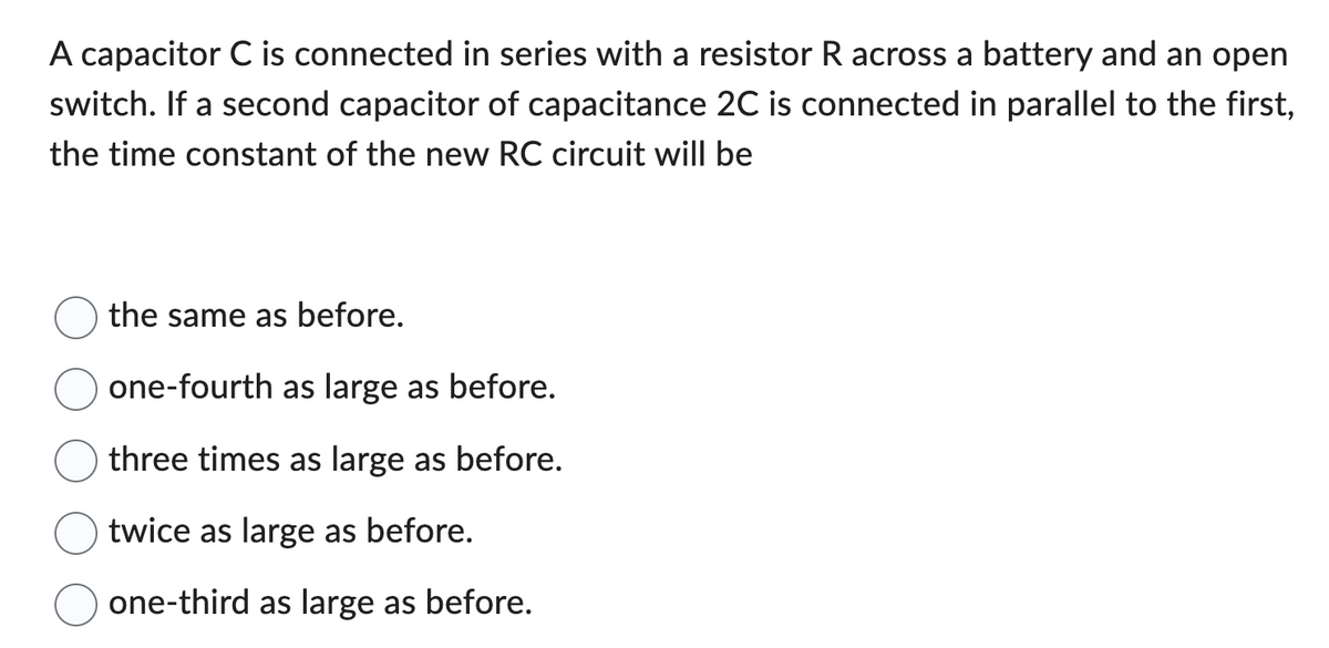 A capacitor C is connected in series with a resistor R across a battery and an open
switch. If a second capacitor of capacitance 2C is connected in parallel to the first,
the time constant of the new RC circuit will be
the same as before.
one-fourth as large as before.
three times as large as before.
twice as large as before.
one-third as large as before.