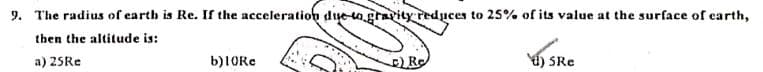 9. The radius of earth is Re. If the acceleration dye-ogravity reduces to 25% of its value at the surface of earth,
then the altitude is:
a) 25R.
b)1ORe
Re
) SRe
