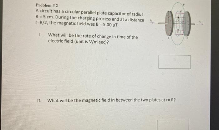 Problem # 2
A circuit has a circular parallel plate capacitor of radius
R = 5 cm. During the charging process and at a distance
r=R/2, the magnetic field was B = 5.00 μT
I.
What will be the rate of change in time of the
electric field (unit is v/m-sec)?
II.
What will be the magnetic field in between the two plates at r= R?