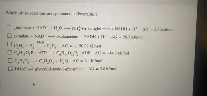 Which of the reactions are spontaneous (favorable)?
-
glutamate + NAD+ + H₂O NH+a-ketoglutarate + NADH + H+ AG = 3.7 kcal/mol
L-malate + NAD+. → oxaloacetate + NADH + H+ AG = 29.7 kJ/mol
Rh(1)
0
->
C₂H₂ + H₂ -
C₂H, AG= -150.97 kJ/mol
C₂H₁,0,P + ATP C6H₁40₁2P₂+ADP AG = -14.2 kJ/mol
DC₂H₂O, C₂H₂O + H₂O AG = 3.1 kJ/mol
DHAP = glyceraldehyde-3-phosphate AG = 3.8 kJ/mol