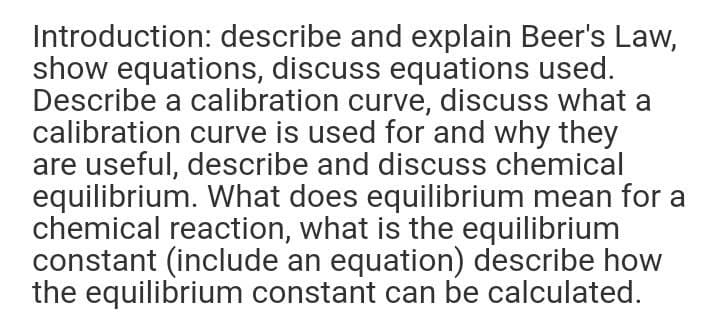 Introduction: describe and explain Beer's Law,
show equations, discuss equations used.
Describe a calibration curve, discuss what a
calibration curve is used for and why they
are useful, describe and discuss chemical
equilibrium. What does equilibrium mean for a
chemical reaction, what is the equilibrium
constant (include an equation) describe how
the equilibrium constant can be calculated.
