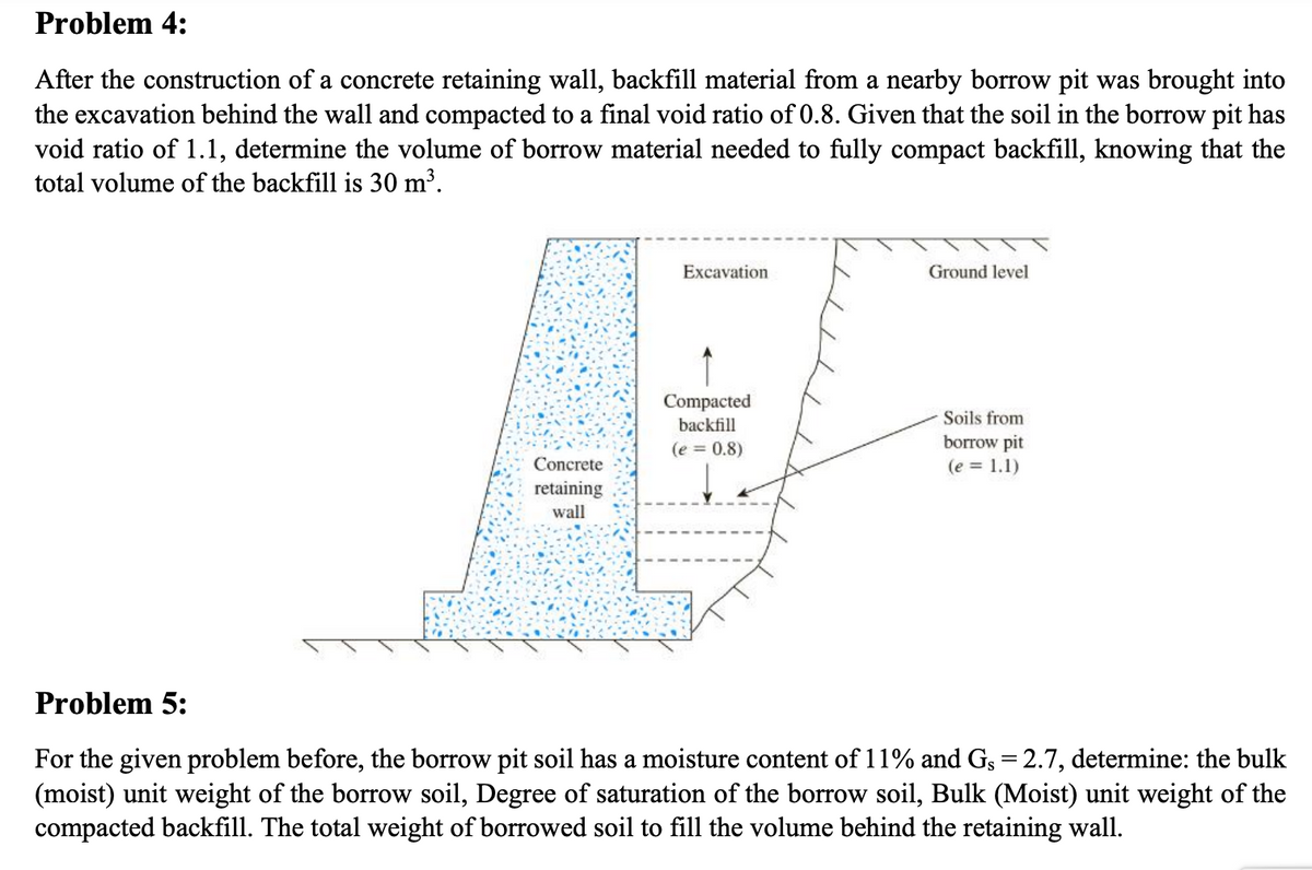 Problem 4:
After the construction of a concrete retaining wall, backfill material from a nearby borrow pit was brought into
the excavation behind the wall and compacted to a final void ratio of 0.8. Given that the soil in the borrow pit has
void ratio of 1.1, determine the volume of borrow material needed to fully compact backfill, knowing that the
total volume of the backfill is 30 m³.
Excavation
Ground level
Compacted
Soils from
backfill
borrow pit
(e = 1.1)
(e = 0.8)
Concrete
retaining
wall
Problem 5:
For the given problem before, the borrow pit soil has a moisture conte
(moist) unit weight of the borrow soil, Degree of saturation of the borrow soil, Bulk (Moist) unit weight of the
compacted backfill. The total weight of borrowed soil to fill the volume behind the retaining wall.
of 11% and Gs = 2.7, determine: the bulk
