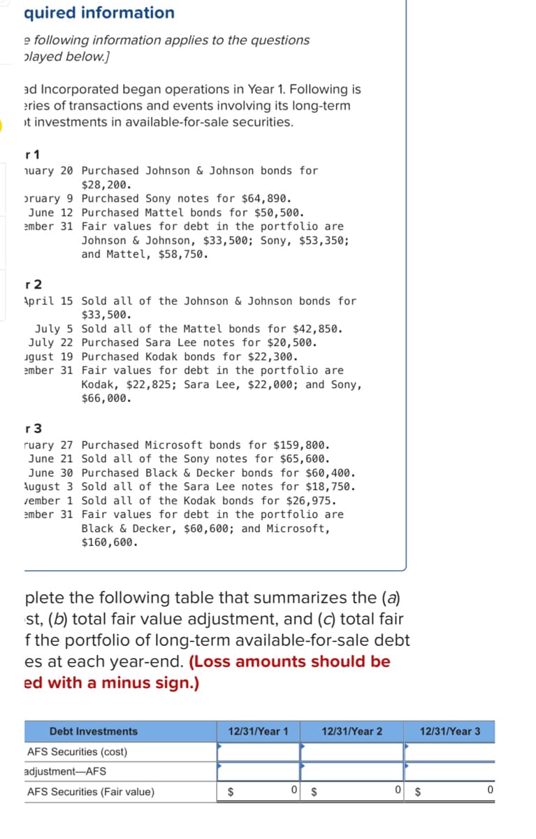 ### Educational Resource: Understanding Long-Term Available-for-Sale Securities

#### Series of Transactions and Events for Long-Term Available-for-Sale Securities

**Year 1:**

- **January 20:**
  - **Transaction:** Purchased Johnson & Johnson bonds.
  - **Amount:** $28,200.
  
- **February 9:**
  - **Transaction:** Purchased Sony notes.
  - **Amount:** $64,890.
  
- **June 12:**
  - **Transaction:** Purchased Mattel bonds.
  - **Amount:** $50,500.

- **December 31:**
  - **Fair Values for Debt in the Portfolio:**
    - Johnson & Johnson: $33,500.
    - Sony: $53,350.
    - Mattel: $58,750.

**Year 2:**

- **April 15:**
  - **Transaction:** Sold all of the Johnson & Johnson bonds.
  - **Amount:** $33,500.

- **July 5:**
  - **Transaction:** Sold all of the Mattel bonds.
  - **Amount:** $42,850.

- **July 22:**
  - **Transaction:** Purchased Sara Lee notes.
  - **Amount:** $20,500.
  
- **August 19:**
  - **Transaction:** Purchased Kodak bonds.
  - **Amount:** $22,300.

- **December 31:**
  - **Fair Values for Debt in the Portfolio:**
    - Kodak: $22,825.
    - Sara Lee: $22,000.
    - Sony: $66,000.

**Year 3:**

- **February 27:**
  - **Transaction:** Purchased Microsoft bonds.
  - **Amount:** $159,800.

- **June 21:**
  - **Transaction:** Sold all of the Sony notes.
  - **Amount:** $65,600.

- **June 30:**
  - **Transaction:** Purchased Black & Decker bonds.
  - **Amount:** $60,400.

- **August 3:**
  - **Transaction:** Sold all of the Sara Lee notes.
  - **Amount:** $18,750.

- **December 1:**
  - **Transaction:** Sold all of the Kodak bonds.
  - **Amount:** $26,975.

- **December 31:**
  - **Fair Values for Debt in the Portfolio