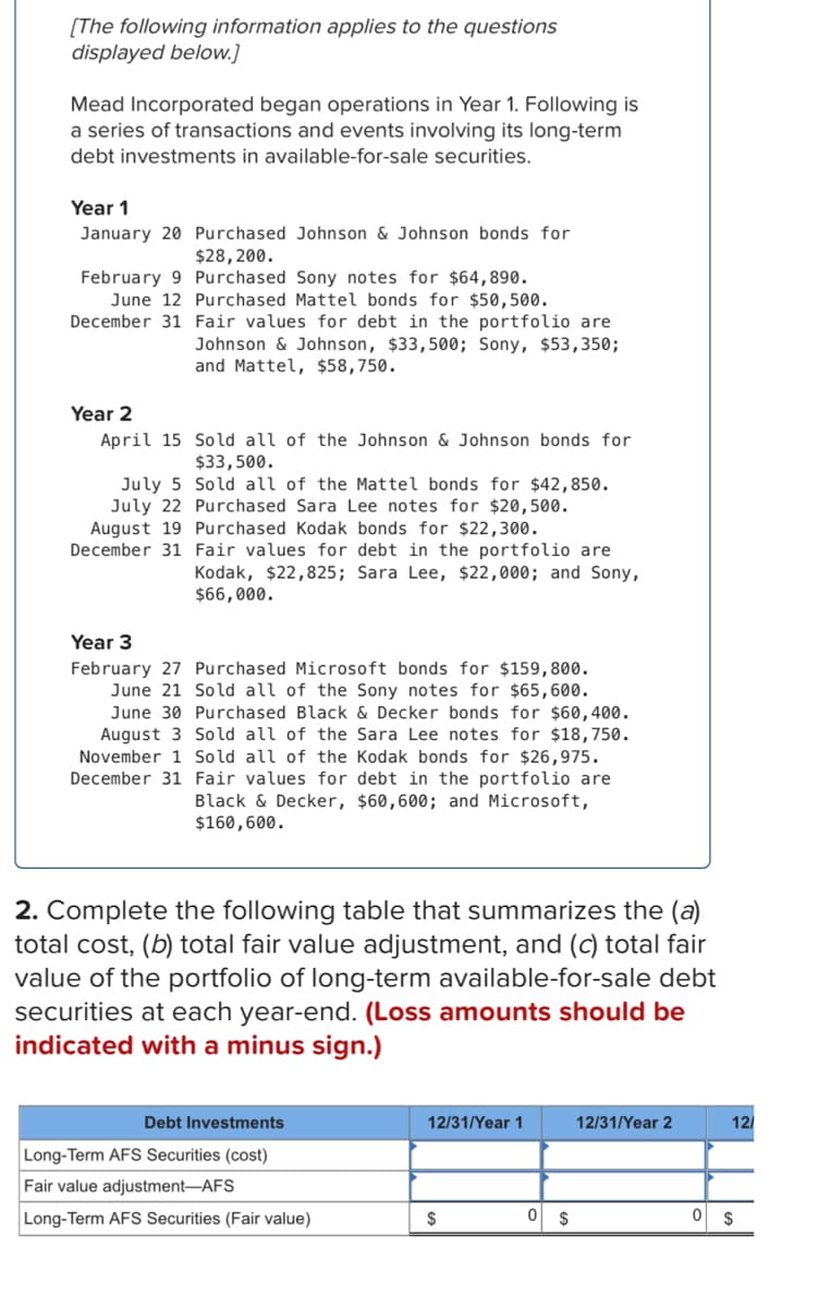 ### Mead Incorporated: Long-Term Debt Investments

**Introduction:**
Mead Incorporated commenced operations in Year 1. Below is a record of its transactions and events related to long-term debt investments classified as available-for-sale securities.

#### **Year 1:**
- **January 20**: Purchased Johnson & Johnson bonds for $28,200.
- **February 9**: Purchased Sony notes for $64,890.
- **June 12**: Purchased Mattel bonds for $50,500.
- **December 31**: Fair values for debt in the portfolio were:
  - Johnson & Johnson: $33,500
  - Sony: $53,350
  - Mattel: $58,750

#### **Year 2:**
- **April 15**: Sold all of the Johnson & Johnson bonds for $33,500.
- **July 5**: Sold all of the Mattel bonds for $42,850.
- **July 22**: Purchased Sara Lee notes for $20,500.
- **August 19**: Purchased Kodak bonds for $22,300.
- **December 31**: Fair values for debt in the portfolio were:
  - Kodak: $22,825
  - Sara Lee: $22,000
  - Sony: $66,000

#### **Year 3:**
- **February 27**: Purchased Microsoft bonds for $159,800.
- **June 21**: Sold all of the Sony notes for $65,600.
- **June 30**: Purchased Black & Decker bonds for $60,400.
- **August 3**: Sold all of the Sara Lee notes for $18,750.
- **November 1**: Sold all of the Kodak bonds for $26,975.
- **December 31**: Fair values for debt in the portfolio were:
  - Black & Decker: $60,600
  - Microsoft: $160,600

### **Year-End Portfolio Summary:**
2. Complete the following table that summarizes the (a) total cost, (b) total fair value adjustment, and (c) total fair value of the portfolio of long-term available-for-sale debt securities at each year-end. (Loss amounts should be indicated with a minus sign.)

| Debt Investments                       | 12/31/Year 1 | 12/31/Year 2 | 