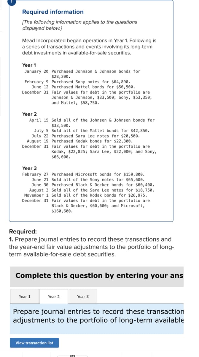 Required information
[The following information applies to the questions
displayed below.]
Mead Incorporated began operations in Year 1. Following is
a series of transactions and events involving its long-term
debt investments in available-for-sale securities.
Year 1
January 20 Purchased Johnson & Johnson bonds for
$28,200.
February 9 Purchased Sony notes for $64,890.
June 12 Purchased Mattel bonds for $50,500.
December 31 Fair values for debt in the portfolio are
Johnson & Johnson, $33,500; Sony, $53,350;
and Mattel, $58,750.
Year 2
April 15
Sold all of the Johnson & Johnson bonds for
$33,500.
July 5 Sold all of the Mattel bonds for $42,850.
July 22 Purchased Sara Lee notes for $20,500.
August 19 Purchased Kodak bonds for $22,300.
December 31
Fair values for debt in the portfolio are
Kodak, $22,825; Sara Lee, $22,000; and Sony,
$66,000.
Year 3
February 27 Purchased Microsoft bonds for $159,800.
June 21 Sold all of the Sony notes for $65,600.
June 30 Purchased Black & Decker bonds for $60,400.
August 3 Sold all of the Sara Lee notes for $18,750.
November 1 Sold all of the Kodak bonds for $26,975.
December 31 Fair values for debt in the portfolio are
Black & Decker, $60,600; and Microsoft,
$160,600.
Required:
1. Prepare journal entries to record these transactions and
the year-end fair value adjustments to the portfolio of long-
term available-for-sale debt securities.
Complete this question by entering your ans
Year 1
Year 2
Year 3
Prepare journal entries to record these transaction
adjustments to the portfolio of long-term available
View transaction list
?