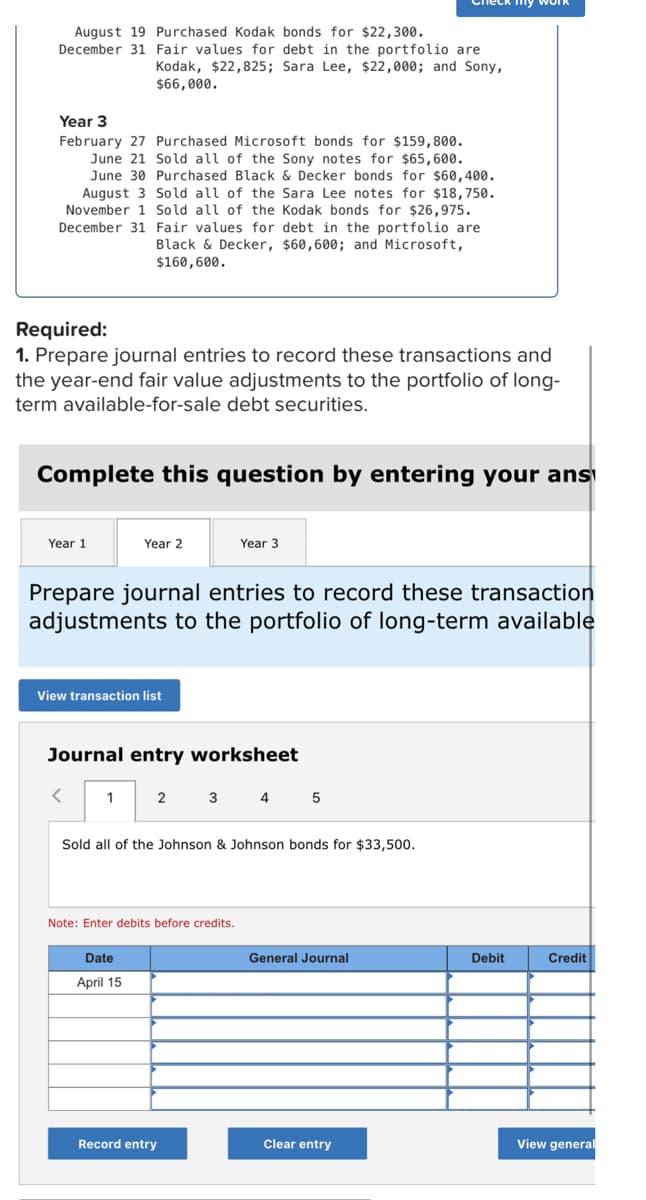 August 19 Purchased Kodak bonds for $22,300.
December 31 Fair values for debt in the portfolio are
Kodak, $22,825; Sara Lee, $22,000; and Sony,
$66,000.
Year 3
February 27 Purchased Microsoft bonds for $159,800.
June 21 Sold all of the Sony notes for $65,600.
June 30 Purchased Black & Decker bonds for $60,400.
August 3 Sold all of the Sara Lee notes for $18,750.
November 1 Sold all of the Kodak bonds for $26,975.
December 31 Fair values for debt in the portfolio are
Black & Decker, $60,600; and Microsoft,
$160,600.
Required:
1. Prepare journal entries to record these transactions and
the year-end fair value adjustments to the portfolio of long-
term available-for-sale debt securities.
Complete this question by entering your ans
Year 1
Year 2
Year 3
Prepare journal entries to record these transaction
adjustments to the portfolio of long-term available
View transaction list
Journal entry worksheet
<
1
2 3 4 5
Sold all of the Johnson & Johnson bonds for $33,500.
Note: Enter debits before credits.
Date
General Journal
Credit
April 15
Record entry
Clear entry
View general
Debit