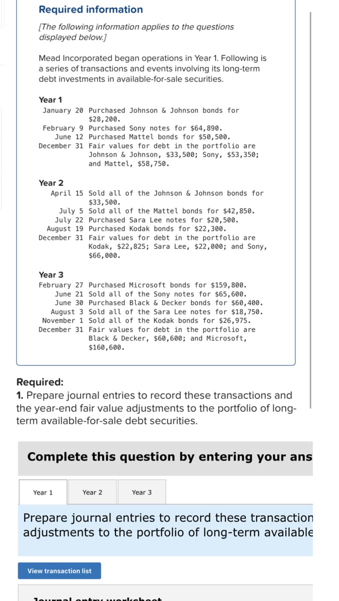 Required information
[The following information applies to the questions
displayed below.]
Mead Incorporated began operations in Year 1. Following is
a series of transactions and events involving its long-term
debt investments in available-for-sale securities.
Year 1
January 20 Purchased Johnson & Johnson bonds for
$28,200.
February 9 Purchased Sony notes for $64,890.
June 12 Purchased Mattel bonds for $50,500.
December 31 Fair values for debt in the portfolio are
Johnson & Johnson, $33,500; Sony, $53,350;
and Mattel, $58,750.
Year 2
April 15
Sold all of the Johnson & Johnson bonds for
$33,500.
July 5
Sold all of the Mattel bonds for $42,850.
July 22 Purchased Sara Lee notes for $20,500.
August 19 Purchased Kodak bonds for $22,300.
December 31 Fair values for debt in the portfolio are
Kodak, $22,825; Sara Lee, $22,000; and Sony,
$66,000.
Year 3
February 27 Purchased Microsoft bonds for $159,800.
June 21 Sold all of the Sony notes for $65,600.
June 30 Purchased Black & Decker bonds for $60,400.
August 3 Sold all of the Sara Lee notes for $18,750.
November 1 Sold all of the Kodak bonds for $26,975.
December 31 Fair values for debt in the portfolio are
Black & Decker, $60,600; and Microsoft,
$160,600.
Required:
1. Prepare journal entries to record these transactions and
the year-end fair value adjustments to the portfolio of long-
term available-for-sale debt securities.
Complete this question by entering your ans
Year 1
Year 2
Year 3
Prepare journal entries to record these transaction
adjustments to the portfolio of long-term available
View transaction list
Journal entry workshoot