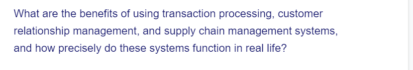 What are the benefits of using transaction processing, customer
relationship management, and supply chain management systems,
and how precisely do these systems function in real life?