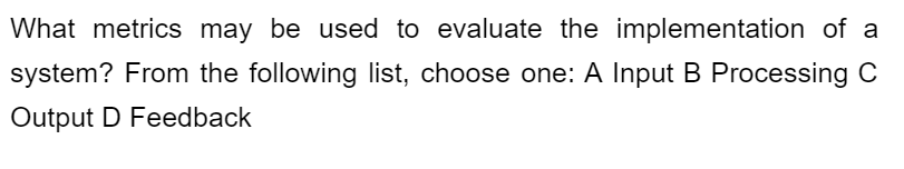 What metrics may be used to evaluate the implementation of a
system? From the following list, choose one: A Input B Processing C
Output D Feedback