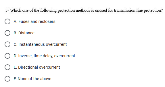 5- Which one of the following protection methods is unused for transmission line protection?
O A. Fuses and reclosers
B. Distance
C. Instantaneous overcurrent
D. Inverse, time delay, overcurrent
E. Directional overcurrent
O F. None of the above
