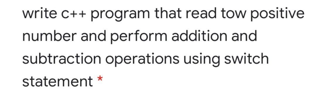 write c++ program that read tow positive
number and perform addition and
subtraction operations using switch
statement
