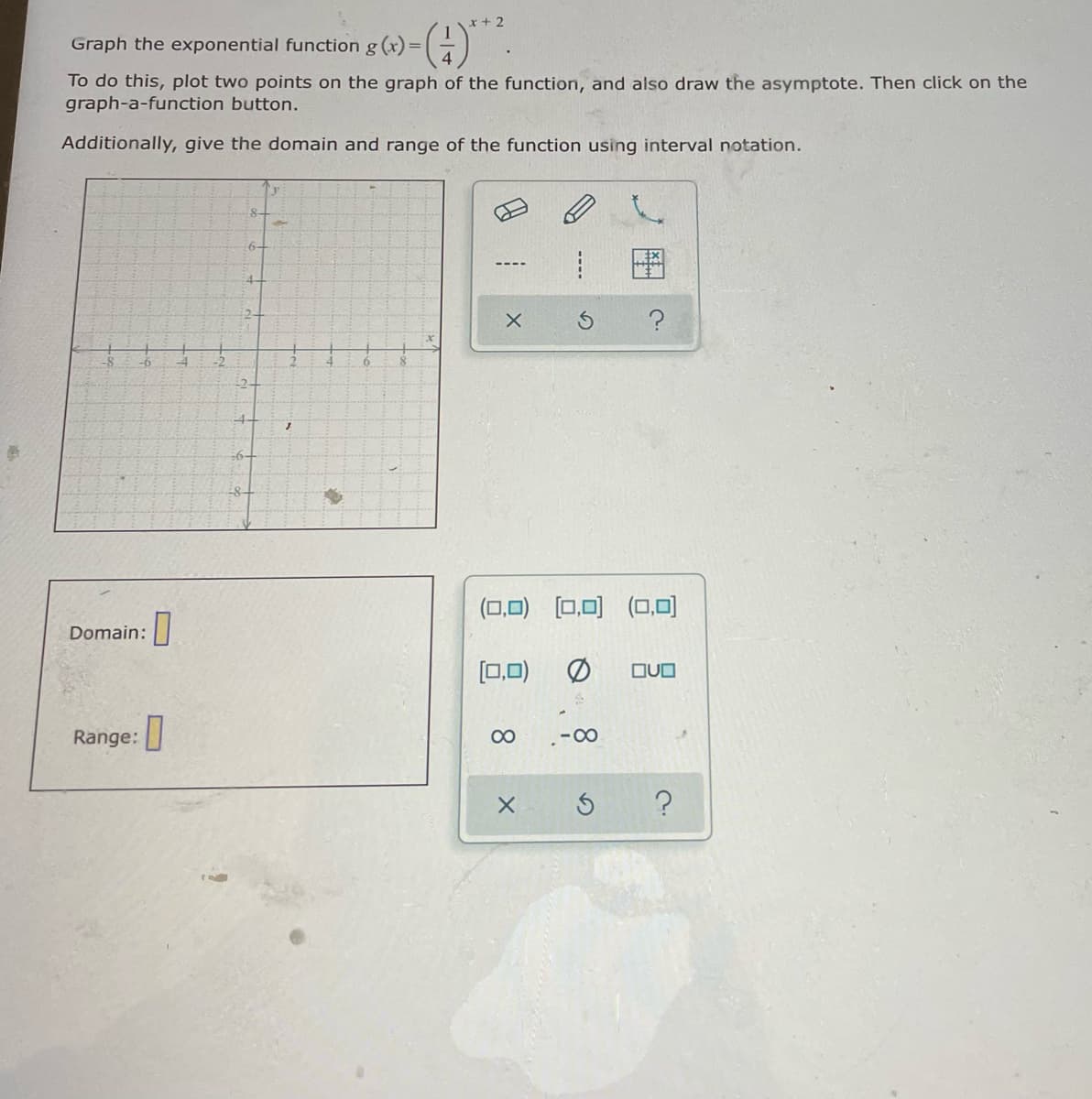 r+2
Graph the exponential function g (x)=(-)
To do this, plot two points on the graph of the function, and also draw the asymptote. Then click on the
graph-a-function button.
Additionally, give the domain and range of the function using interval notation.
6-
:4-
-2
-6-
-8-
(0,0)
[0,0) (0,0)
Domain:
[0,0)
OUO
Range:
00
-00
----
