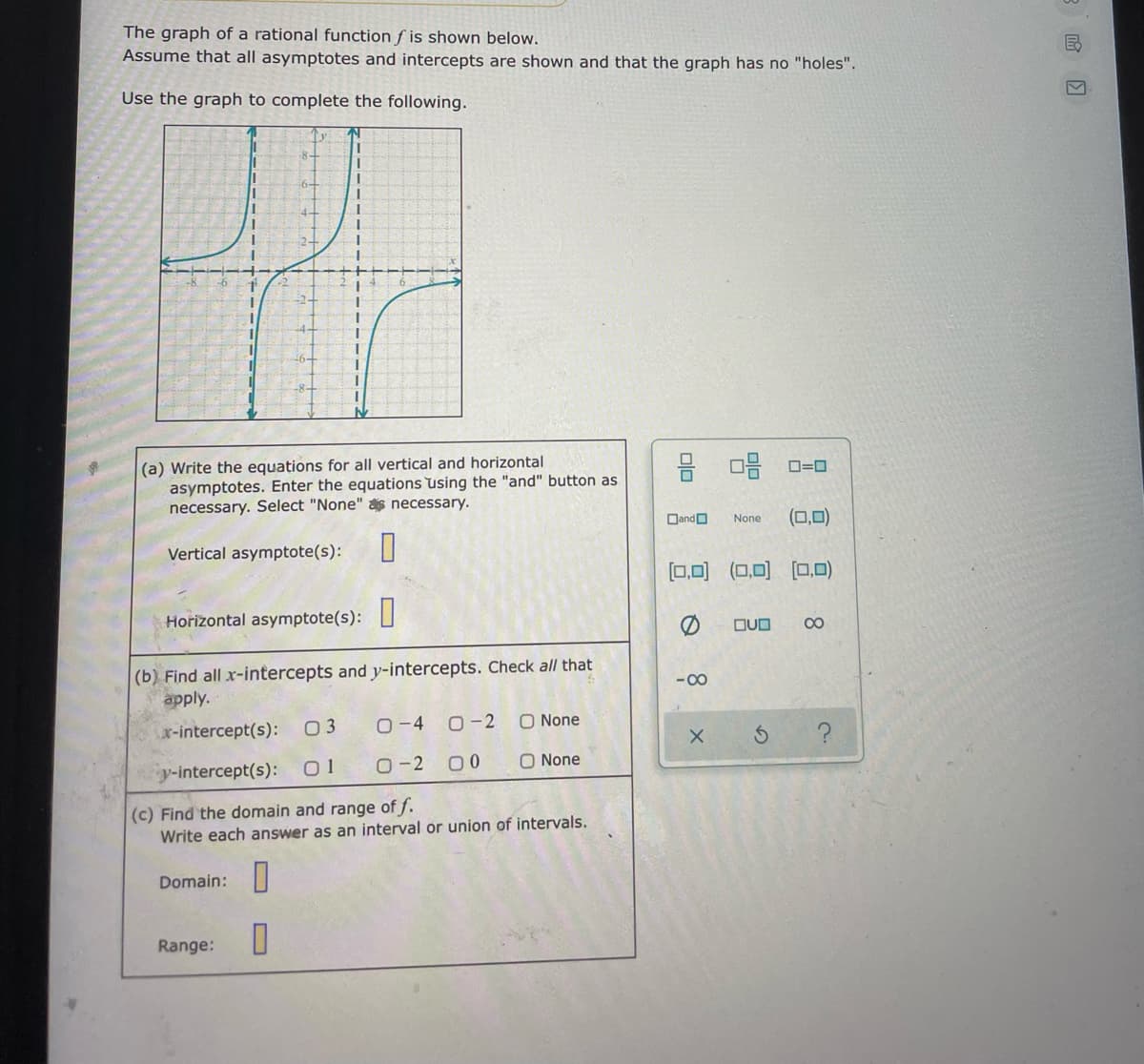 The graph of a rational function f is shown below.
Assume that all asymptotes and intercepts are shown and that the graph has no "holes".
Use the graph to complete the following.
(a) Write the equations for all vertical and horizontal
asymptotes. Enter the equations using the "and" button as
necessary. Select "None" s necessary.
믐 마믐 -미
DandO
(0,0)
None
Vertical asymptote(s):
[0,0) (0,0)
[0,0)
Horizontal asymptote(s):
OUO
00
|(b) Find all x-intercepts and y-intercepts. Check all that
apply.
-00
r-intercept(s):
03
O-4
O-2
O None
y-intercept(s):
01
O-2 00
O None
(c) Find the domain and range of f.
Write each ansv
as an interval or union of intervals.
Domain:
Range:
