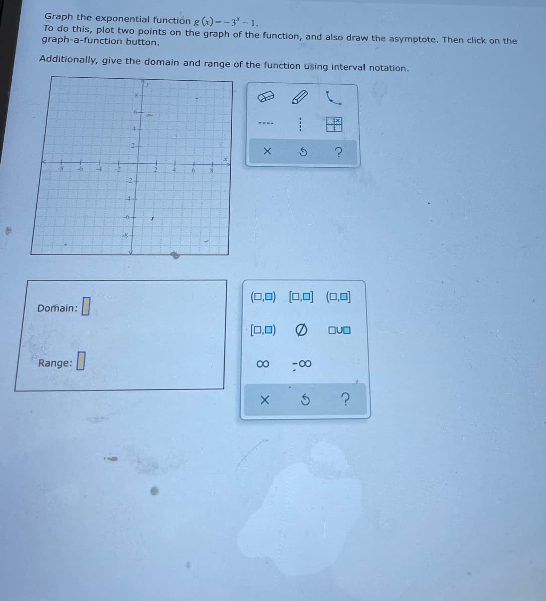 Graph the exponential function g (x)=– 3* – 1.
To do this, plot two points on the graph of the function, and also draw the asymptote. Then click on the
graph-a-function button.
Additionally, give the domain and range of the function using interval notation.
-8-
4-
2+
-2-
-4-
(0,0) (0,0) (0,0O)
Domain:
[0.0)
OUO
Range:
00
-00
