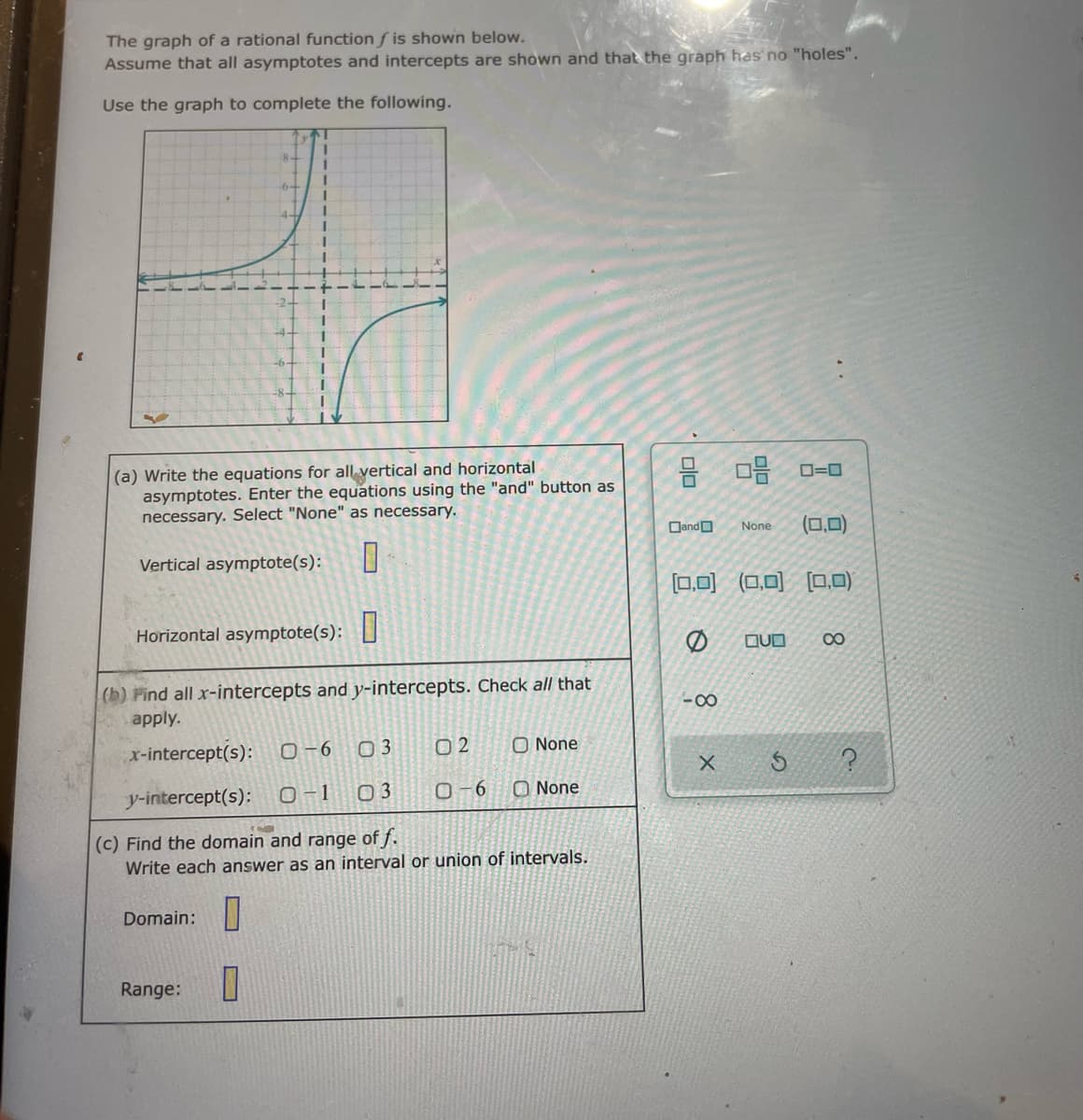 The graph of a rational function f is shown below.
Assume that all asymptotes and intercepts are shown and that the graph has no "holes".
Use the graph to complete the following.
8-
6+
4-
(a) Write the equations for all vertical and horizontal
asymptotes. Enter the equations using the "and" button as
necessary. Select "None" as necessary.
DandO
(0,0)
None
Vertical asymptote(s):
[0.0)
(ロ回ロロ)
Horizontal asymptote(s):
QUO
00
(b) Find all x-intercepts and y-intercepts. Check all that
-00
apply.
x-intercept(s):
0-6
02
O None
y-intercept(s):
O-1 03
O-6
O None
(c) Find the domain and range of f.
Write each answer as an interval or union of intervals.
Domain:|
Range:
