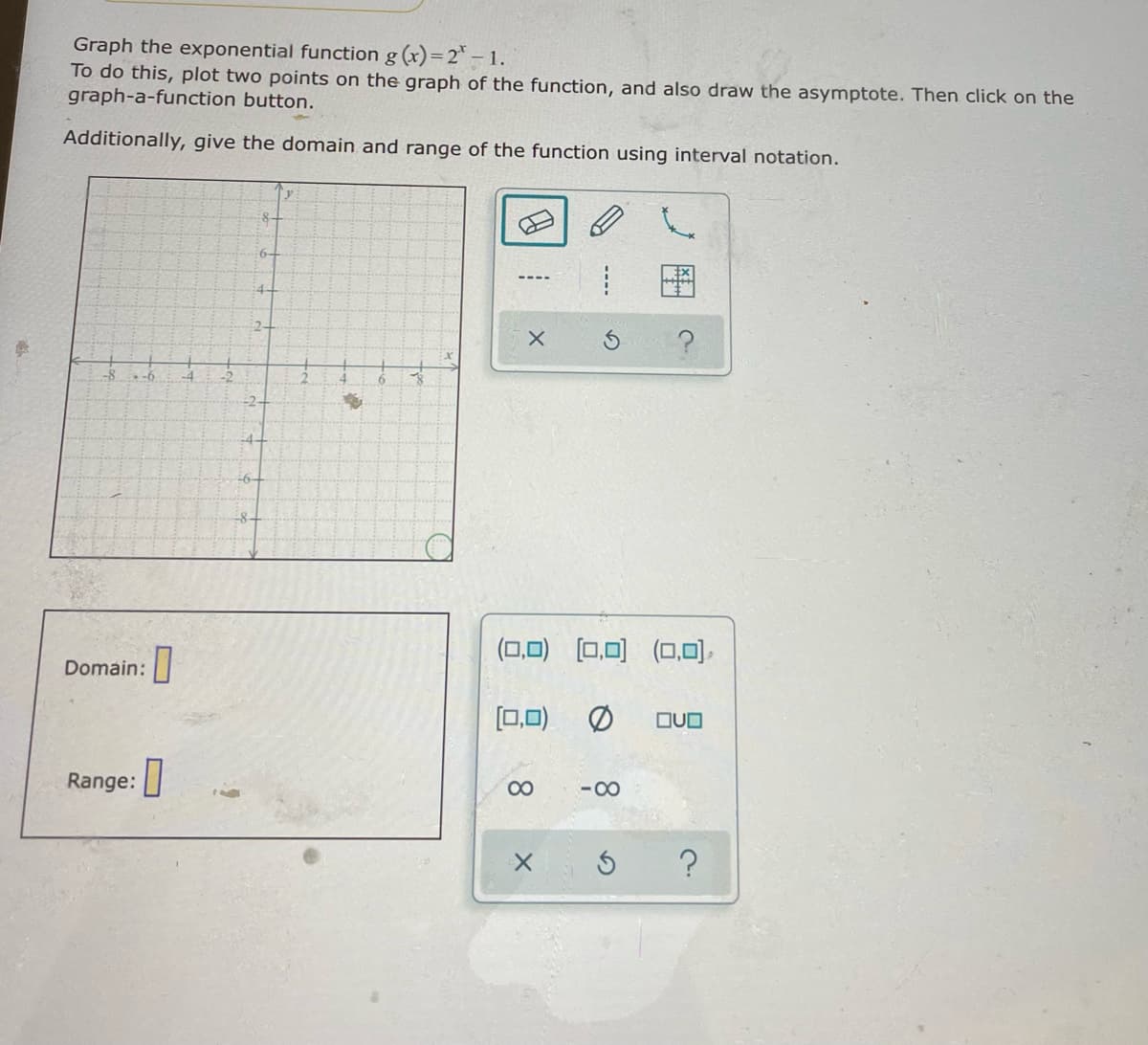 Graph the exponential function g (x)=2° – 1.
To do this, plot two points on the graph of the function, and also draw the asymptote. Then click on the
graph-a-function button.
Additionally, give the domain and range of the function using interval notation.
6-
图
4
2+
-8
-2-
-4+
(0,0)
[0,0)
(0,0),
Domain:
[0,0)
OUO
Range: |
00
-00
----
