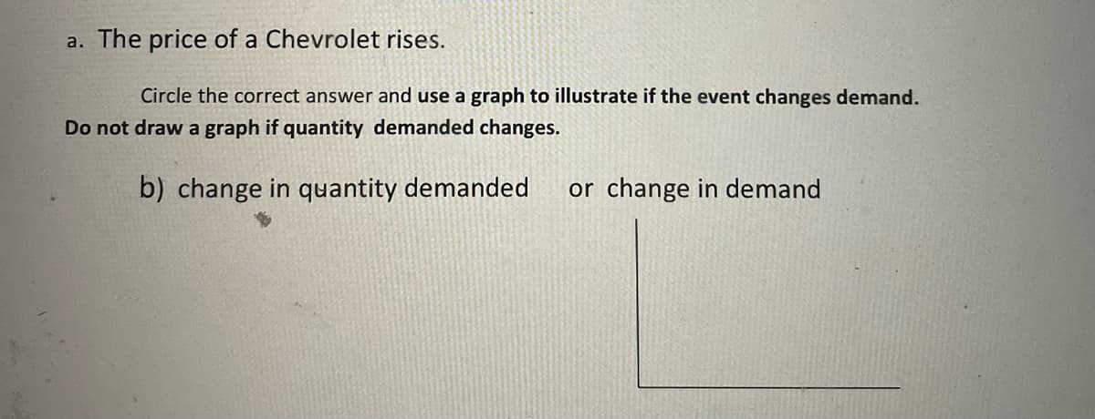 a. The price of a Chevrolet rises.
Circle the correct answer and use a graph to illustrate if the event changes demand.
Do not draw a graph if quantity demanded changes.
b) change in quantity demanded
or change in demand
