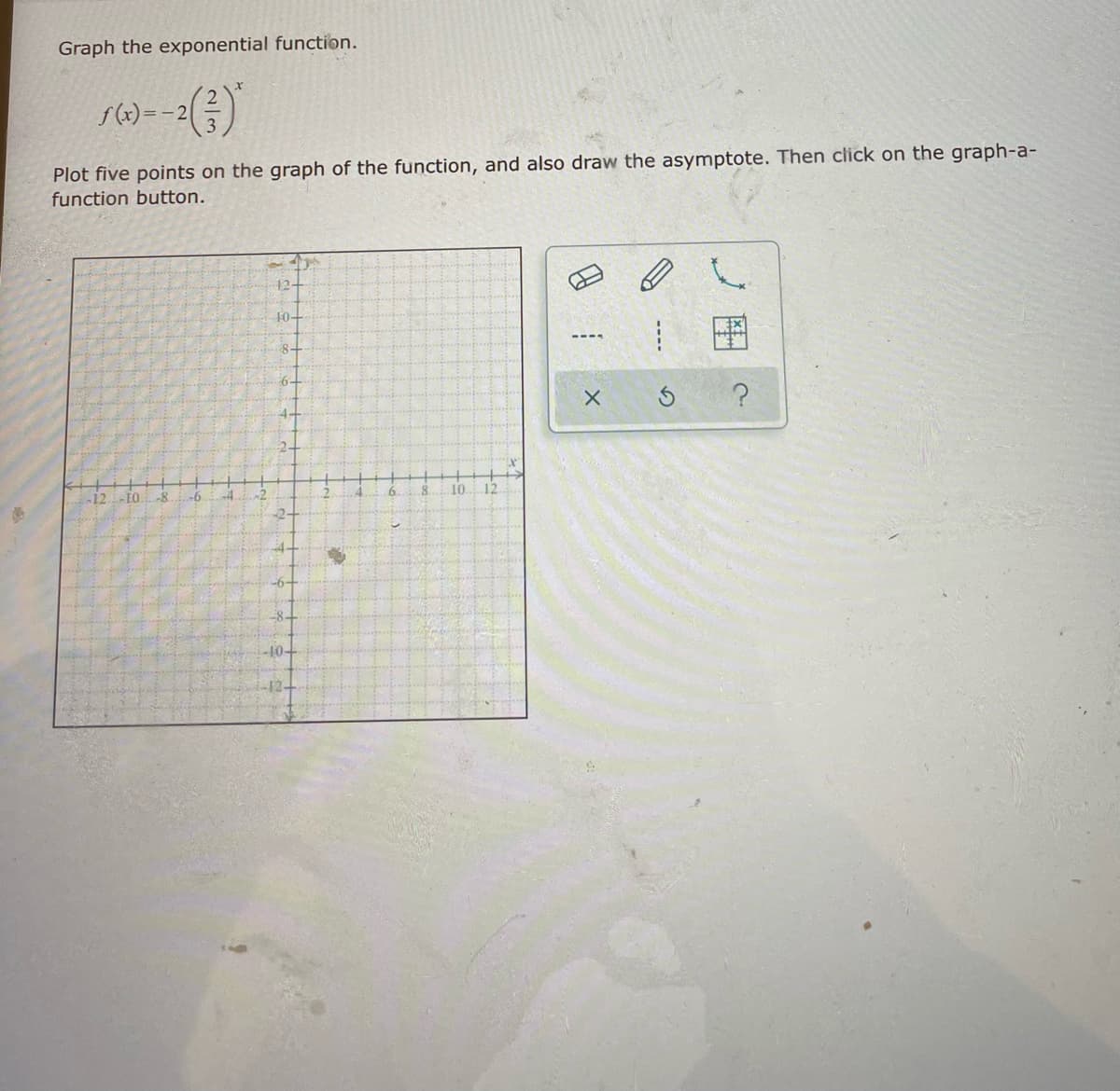 Graph the exponential function.
=-2
Plot five points on the graph of the function, and also draw the asymptote. Then click on the graph-a-
function button.
12-
10-
6-
4-
-12. EQ.
-6.
6.
10
12
-10-
12-
----
