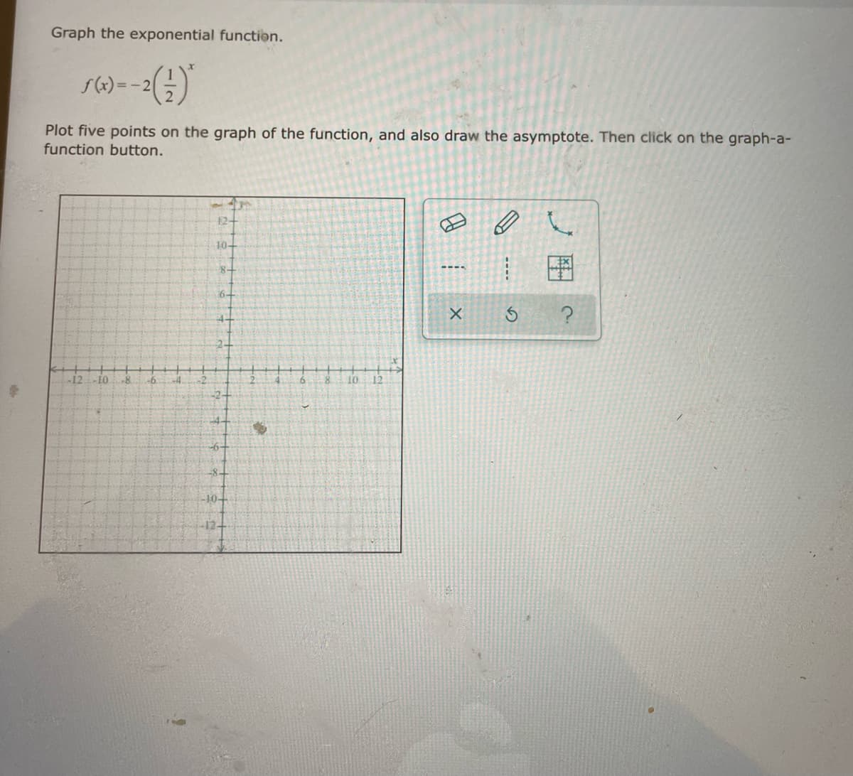 Graph the exponential function.
=-2
Plot five points on the graph of the function, and also draw the asymptote. Then click on the graph-a-
function button.
12
10-
8-
6-
-12
-8.
-6.
2-
4-
-8-
10
12-
