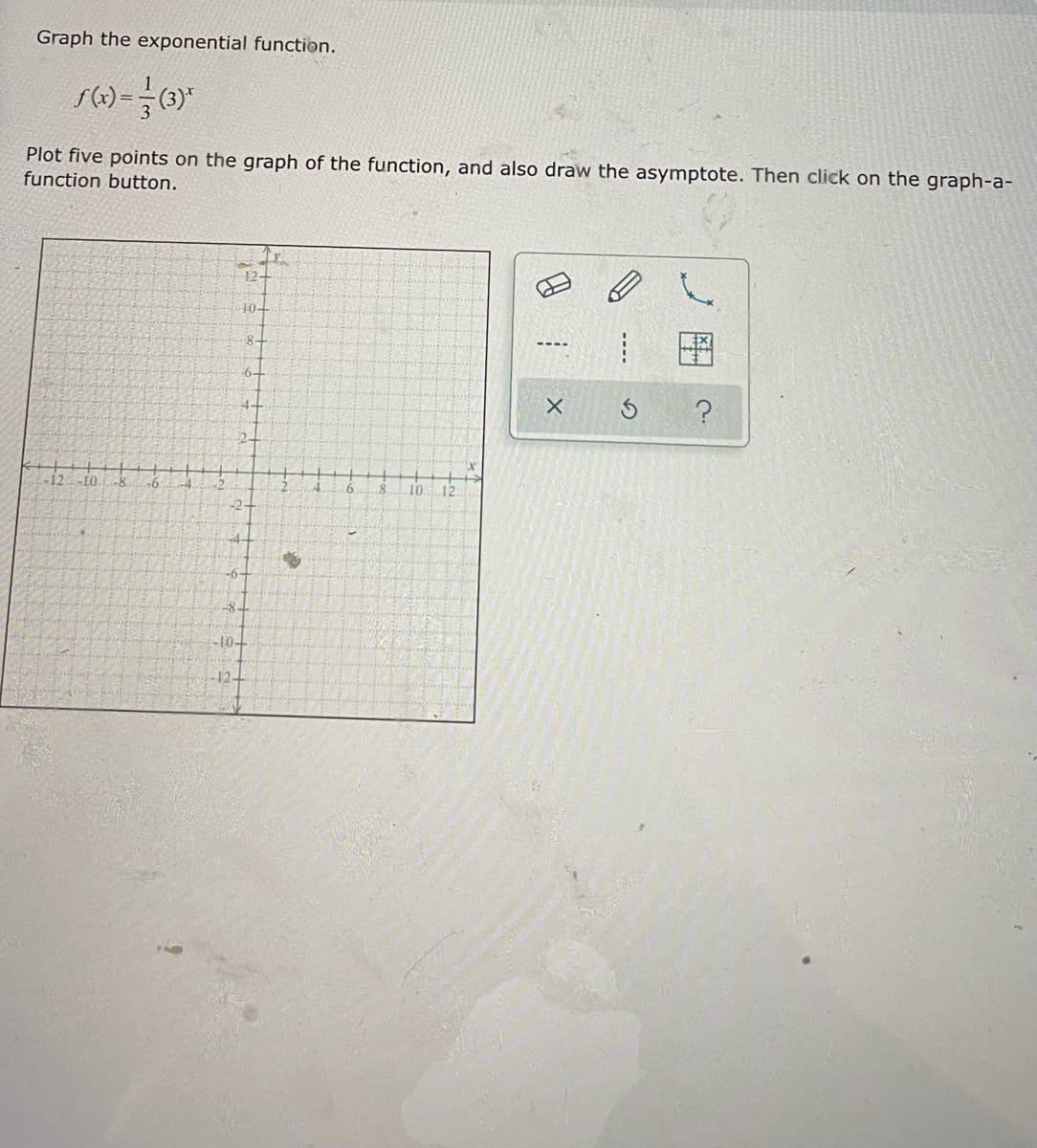 Graph the exponential function.
Plot five points on the graph of the function, and also draw the asymptote. Then click on the graph-a-
function button.
12-
10-
8-
4-
EO
-8
10.
-6-
-8-
-10-
