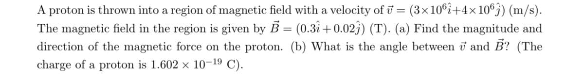 A proton is thrown into a region of magnetic field with a velocity of v = (3×106i+4×106) (m/s).
The magnetic field in the region is given by B = (0.31 +0.023) (T). (a) Find the magnitude and
direction of the magnetic force on the proton. (b) What is the angle between 7 and B? (The
charge of a proton is 1.602 × 10-19 C).