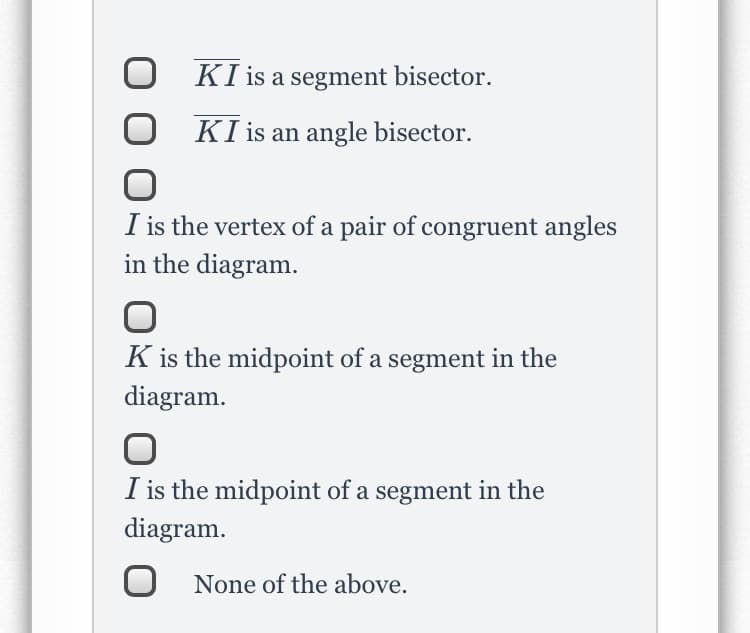 KI is a segment bisector.
KI is an angle bisector.
I is the vertex of a pair of congruent angles
in the diagram.
K is the midpoint of a segment in the
diagram.
I is the midpoint of a segment in the
diagram.
O None of the above.
