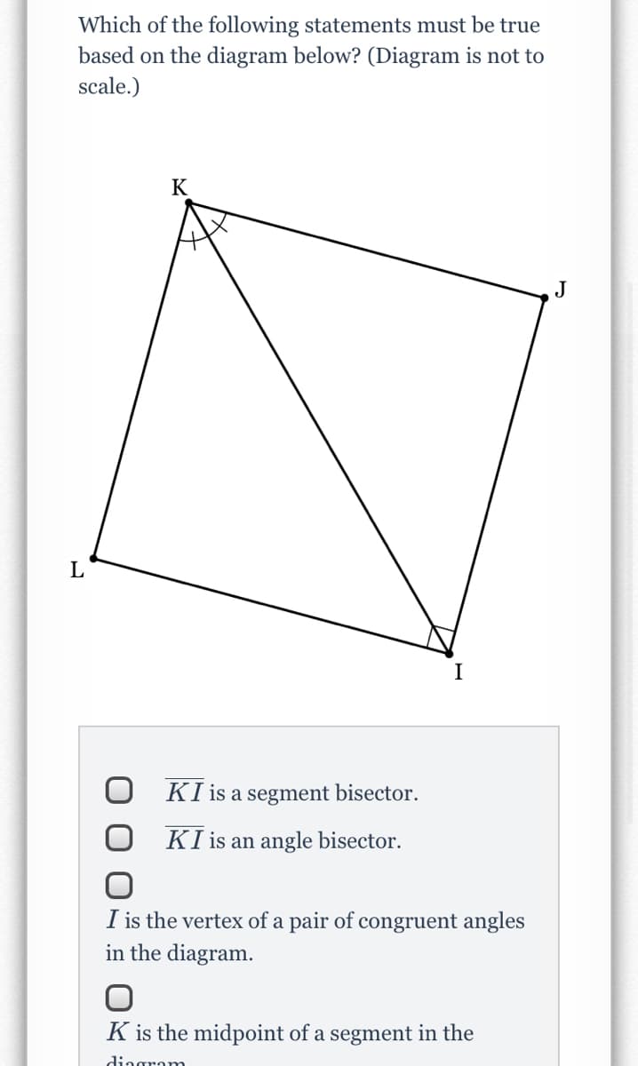 Which of the following statements must be true
based on the diagram below? (Diagram is not to
scale.)
K
J
L
KI is a segment bisector.
KI is an angle bisector.
I is the vertex of a pair of congruent angles
in the diagram.
K is the midpoint of a segment in the
dingram
