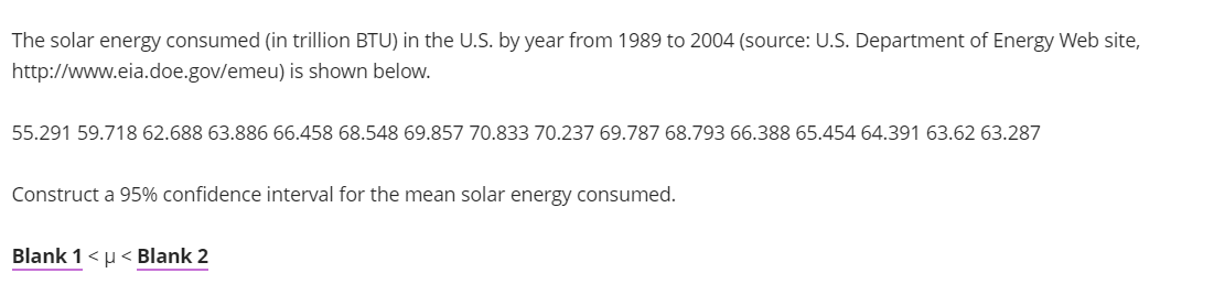 The solar energy consumed (in trillion BTU) in the U.S. by year from 1989 to 2004 (source: U.S. Department of Energy Web site,
http://www.eia.doe.gov/emeu) is shown below.
55.291 59.718 62.688 63.886 66.458 68.548 69.857 70.833 70.237 69.787 68.793 66.388 65.454 64.391 63.62 63.287
Construct a 95% confidence interval for the mean solar energy consumed.
Blank 1 <μ< Blank 2