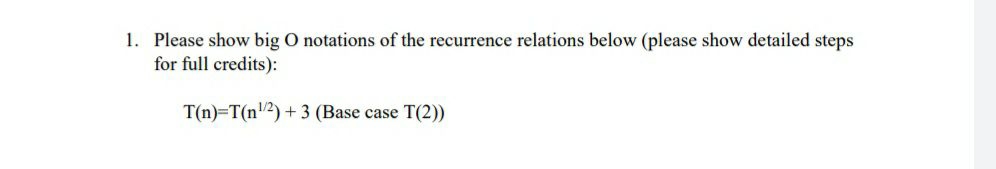 1. Please show big O notations of the recurrence relations below (please show detailed steps
for full credits):
T(n)=T(n/2) + 3 (Base case T(2))
