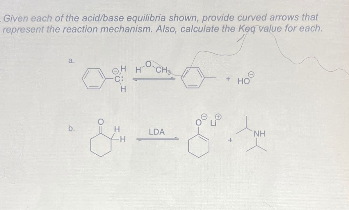 Given each of the acid/base equilibria shown, provide curved arrows that
represent the reaction mechanism. Also, calculate the Keq value for each.
a.
b.
H
ہم
H
-H
H-O-CH3
LDA
G
+
+
ноо
HO
ΝΗ