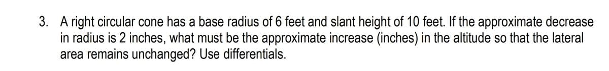 3. A right circular cone has a base radius of 6 feet and slant height of 10 feet. If the approximate decrease
in radius is 2 inches, what must be the approximate increase (inches) in the altitude so that the lateral
area remains unchanged? Use differentials.
