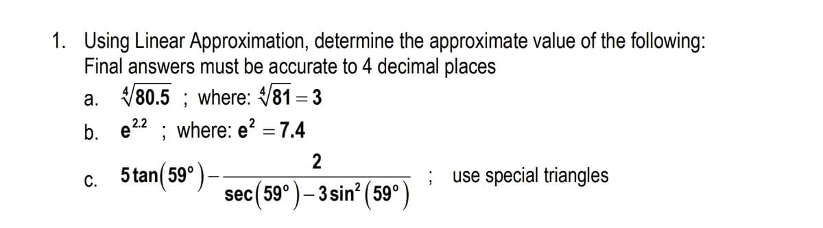 1. Using Linear Approximation, determine the approximate value of the following:
Final answers must be accurate to 4 decimal places
a. V80.5 ; where: 81 = 3
b. e22 ; where: e? = 7.4
c. 5tan(59°)-
use special triangles
sec(59° )– 3 sin² ( 59°
