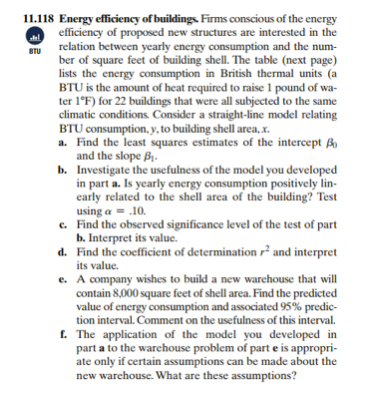 11.118 Energy efficiency of buildings. Firms conscious of the energy
efficiency of proposed new structures are interested in the
relation between yearly energy consumption and the num-
STU
ber of square feet of building shell. The table (next page)
lists the energy consumption in British thermal units (a
BTU is the amount of heat required to raise 1 pound of wa-
ter 1°F) for 22 buildings that were all subjected to the same
climatic conditions Consider a straight-line model relating
BTU consumption, y, to building shell area, x.
a. Find the least squares estimates of the intercept Bo
and the slope B1.
b. Investigate the usefulness of the model you developed
in part a. Is yearly energy consumption positively lin-
early related to the shell area of the building? Test
using a = .10.
c. Find the observed significance level of the test of part
b. Interpret its value.
d. Find the coefficient of determination r² and interpret
its value.
e. A company wishes to build a new warehouse that will
contain 8,000 square feet of shell area. Find the predicted
value of energy consumption and associated 95% predic-
tion interval. Comment on the usefulness of this interval.
f. The application of the model you developed in
part a to the warehouse problem of part e is appropri-
ate only if certain assumptions can be made about the
new warchouse. What are these assumptions?
